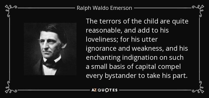 The terrors of the child are quite reasonable, and add to his loveliness; for his utter ignorance and weakness, and his enchanting indignation on such a small basis of capital compel every bystander to take his part. - Ralph Waldo Emerson