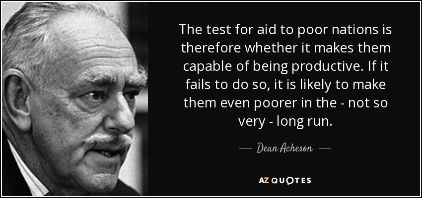 The test for aid to poor nations is therefore whether it makes them capable of being productive. If it fails to do so, it is likely to make them even poorer in the - not so very - long run. - Dean Acheson