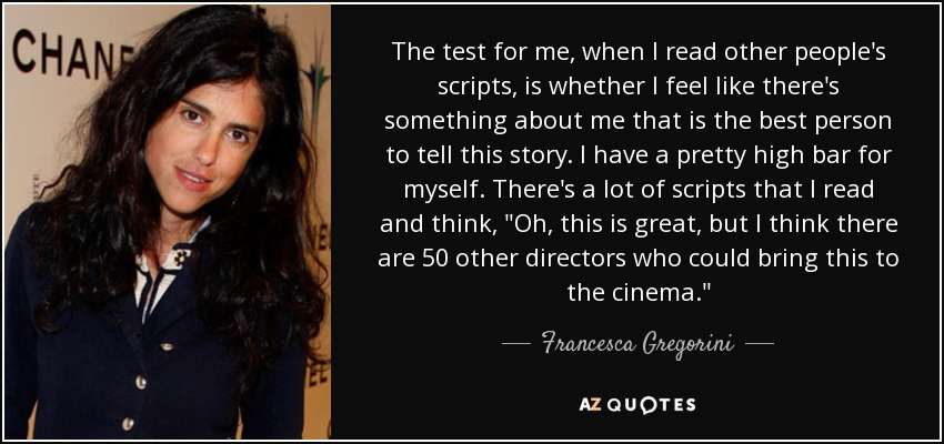 The test for me, when I read other people's scripts, is whether I feel like there's something about me that is the best person to tell this story. I have a pretty high bar for myself. There's a lot of scripts that I read and think, 