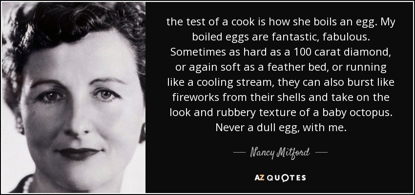 the test of a cook is how she boils an egg. My boiled eggs are fantastic, fabulous. Sometimes as hard as a 100 carat diamond, or again soft as a feather bed, or running like a cooling stream, they can also burst like fireworks from their shells and take on the look and rubbery texture of a baby octopus. Never a dull egg, with me. - Nancy Mitford