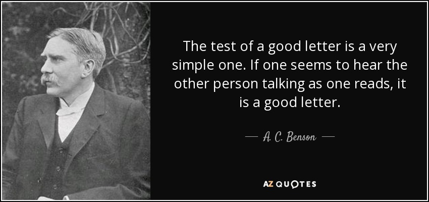 The test of a good letter is a very simple one. If one seems to hear the other person talking as one reads, it is a good letter. - A. C. Benson