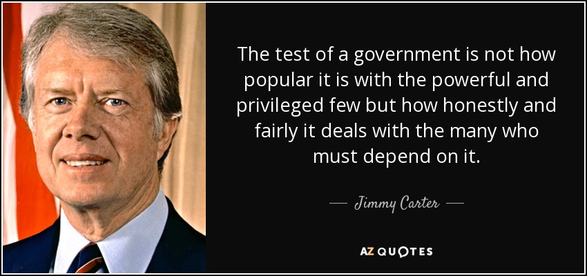 The test of a government is not how popular it is with the powerful and privileged few but how honestly and fairly it deals with the many who must depend on it. - Jimmy Carter