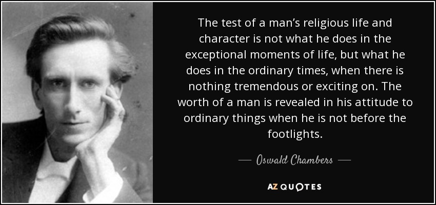 The test of a man’s religious life and character is not what he does in the exceptional moments of life, but what he does in the ordinary times, when there is nothing tremendous or exciting on. The worth of a man is revealed in his attitude to ordinary things when he is not before the footlights. - Oswald Chambers
