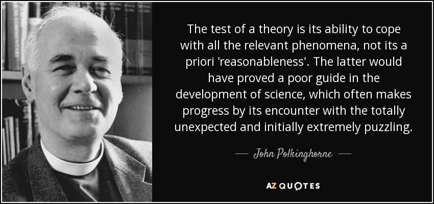 The test of a theory is its ability to cope with all the relevant phenomena, not its a priori 'reasonableness'. The latter would have proved a poor guide in the development of science, which often makes progress by its encounter with the totally unexpected and initially extremely puzzling. - John Polkinghorne