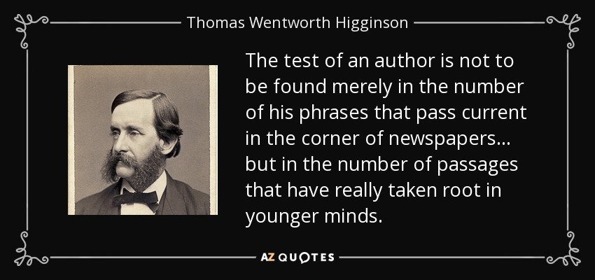 The test of an author is not to be found merely in the number of his phrases that pass current in the corner of newspapers... but in the number of passages that have really taken root in younger minds. - Thomas Wentworth Higginson