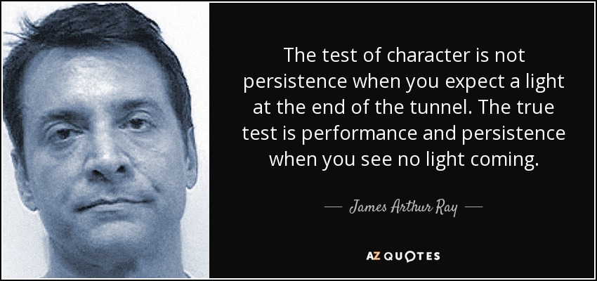 The test of character is not persistence when you expect a light at the end of the tunnel. The true test is performance and persistence when you see no light coming. - James Arthur Ray