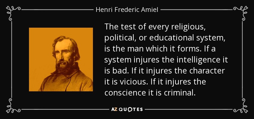 The test of every religious, political, or educational system, is the man which it forms. If a system injures the intelligence it is bad. If it injures the character it is vicious. If it injures the conscience it is criminal. - Henri Frederic Amiel