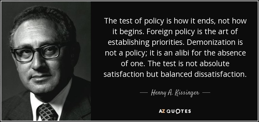 The test of policy is how it ends, not how it begins. Foreign policy is the art of establishing priorities. Demonization is not a policy; it is an alibi for the absence of one. The test is not absolute satisfaction but balanced dissatisfaction. - Henry A. Kissinger