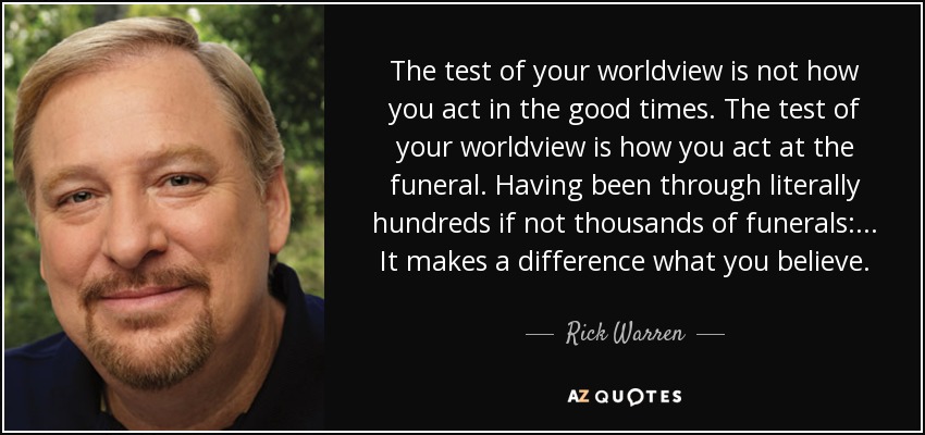 The test of your worldview is not how you act in the good times. The test of your worldview is how you act at the funeral. Having been through literally hundreds if not thousands of funerals: ... It makes a difference what you believe. - Rick Warren