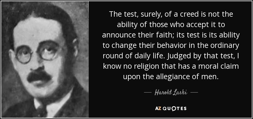 The test, surely, of a creed is not the ability of those who accept it to announce their faith; its test is its ability to change their behavior in the ordinary round of daily life. Judged by that test, I know no religion that has a moral claim upon the allegiance of men. - Harold Laski