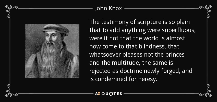 The testimony of scripture is so plain that to add anything were superfluous, were it not that the world is almost now come to that blindness, that whatsoever pleases not the princes and the multitude, the same is rejected as doctrine newly forged, and is condemned for heresy. - John Knox