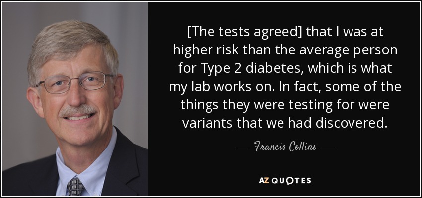 [The tests agreed] that I was at higher risk than the average person for Type 2 diabetes, which is what my lab works on. In fact, some of the things they were testing for were variants that we had discovered. - Francis Collins