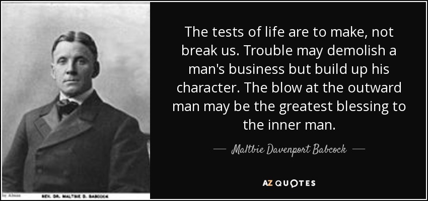 The tests of life are to make, not break us. Trouble may demolish a man's business but build up his character. The blow at the outward man may be the greatest blessing to the inner man. - Maltbie Davenport Babcock