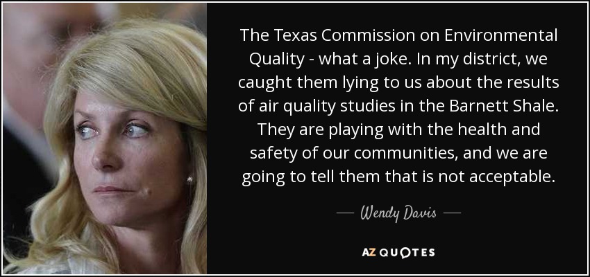 The Texas Commission on Environmental Quality - what a joke. In my district, we caught them lying to us about the results of air quality studies in the Barnett Shale. They are playing with the health and safety of our communities, and we are going to tell them that is not acceptable. - Wendy Davis