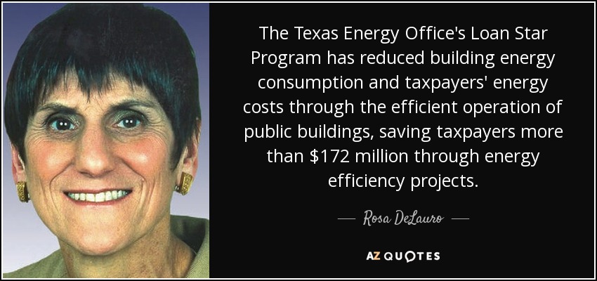 The Texas Energy Office's Loan Star Program has reduced building energy consumption and taxpayers' energy costs through the efficient operation of public buildings, saving taxpayers more than $172 million through energy efficiency projects. - Rosa DeLauro