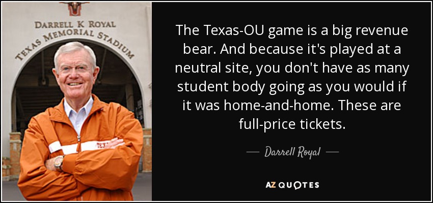 The Texas-OU game is a big revenue bear. And because it's played at a neutral site, you don't have as many student body going as you would if it was home-and-home. These are full-price tickets. - Darrell Royal