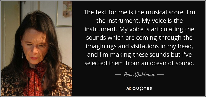 The text for me is the musical score. I'm the instrument. My voice is the instrument. My voice is articulating the sounds which are coming through the imaginings and visitations in my head, and I'm making these sounds but I've selected them from an ocean of sound. - Anne Waldman