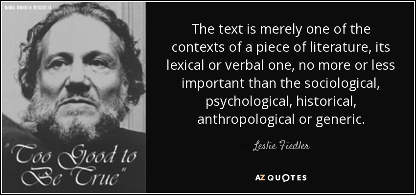The text is merely one of the contexts of a piece of literature, its lexical or verbal one, no more or less important than the sociological, psychological, historical, anthropological or generic. - Leslie Fiedler