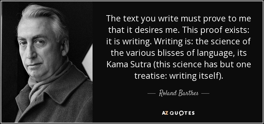 The text you write must prove to me that it desires me. This proof exists: it is writing. Writing is: the science of the various blisses of language, its Kama Sutra (this science has but one treatise: writing itself). - Roland Barthes