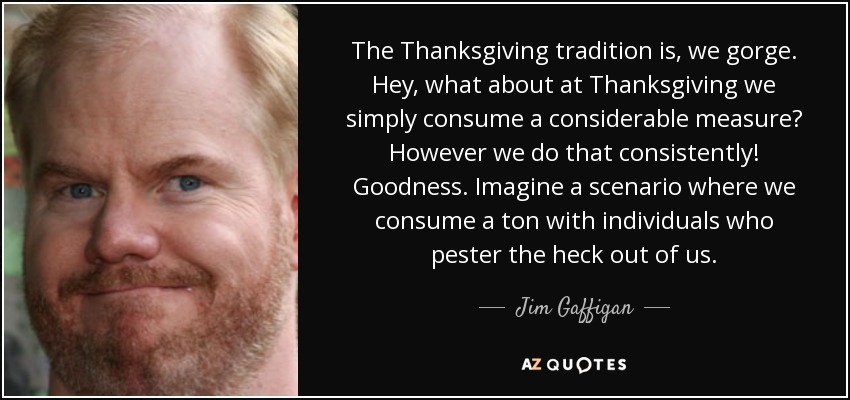 The Thanksgiving tradition is, we gorge. Hey, what about at Thanksgiving we simply consume a considerable measure? However we do that consistently! Goodness. Imagine a scenario where we consume a ton with individuals who pester the heck out of us. - Jim Gaffigan