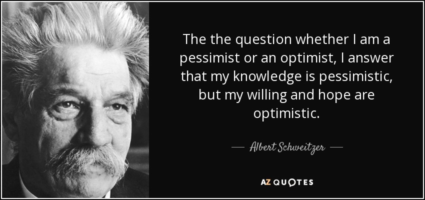 The the question whether I am a pessimist or an optimist, I answer that my knowledge is pessimistic, but my willing and hope are optimistic. - Albert Schweitzer