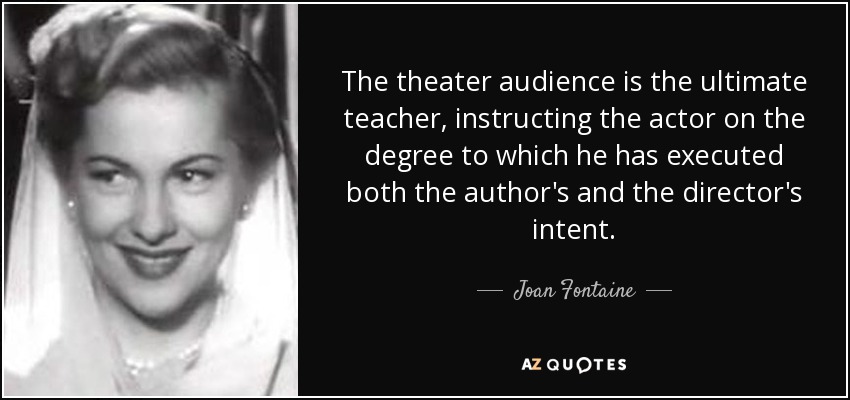 The theater audience is the ultimate teacher, instructing the actor on the degree to which he has executed both the author's and the director's intent. - Joan Fontaine