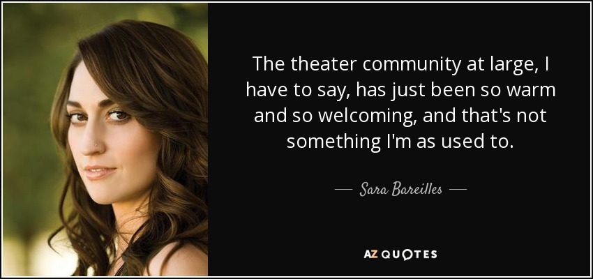 The theater community at large, I have to say, has just been so warm and so welcoming, and that's not something I'm as used to. - Sara Bareilles