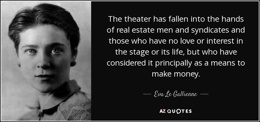 The theater has fallen into the hands of real estate men and syndicates and those who have no love or interest in the stage or its life, but who have considered it principally as a means to make money. - Eva Le Gallienne