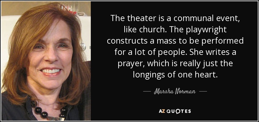 The theater is a communal event, like church. The playwright constructs a mass to be performed for a lot of people. She writes a prayer, which is really just the longings of one heart. - Marsha Norman