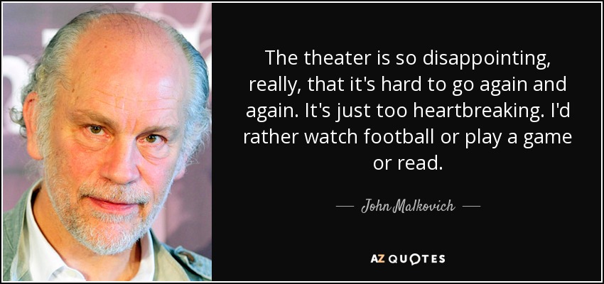 The theater is so disappointing, really, that it's hard to go again and again. It's just too heartbreaking. I'd rather watch football or play a game or read. - John Malkovich