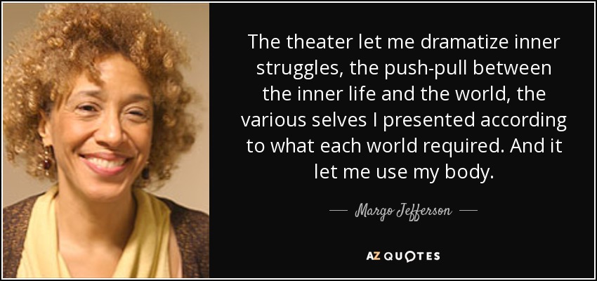 The theater let me dramatize inner struggles, the push-pull between the inner life and the world, the various selves I presented according to what each world required. And it let me use my body. - Margo Jefferson