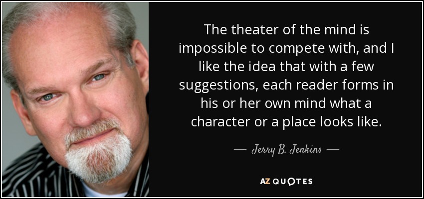 The theater of the mind is impossible to compete with, and I like the idea that with a few suggestions, each reader forms in his or her own mind what a character or a place looks like. - Jerry B. Jenkins