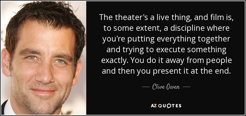 The theater's a live thing, and film is, to some extent, a discipline where you're putting everything together and trying to execute something exactly. You do it away from people and then you present it at the end. - Clive Owen