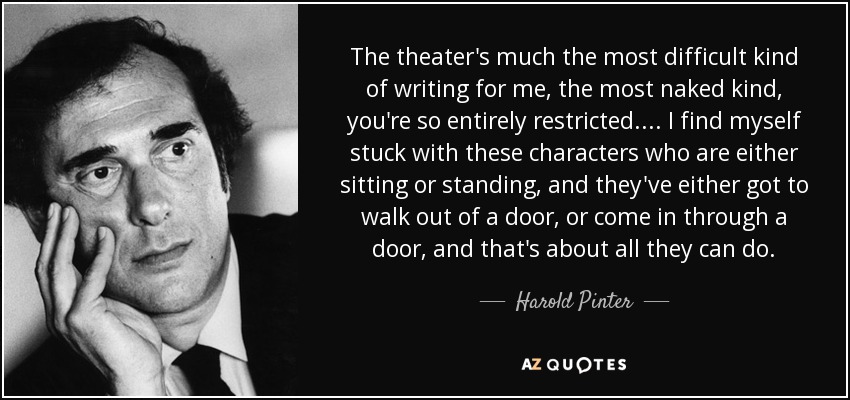 The theater's much the most difficult kind of writing for me, the most naked kind, you're so entirely restricted.... I find myself stuck with these characters who are either sitting or standing, and they've either got to walk out of a door, or come in through a door, and that's about all they can do. - Harold Pinter