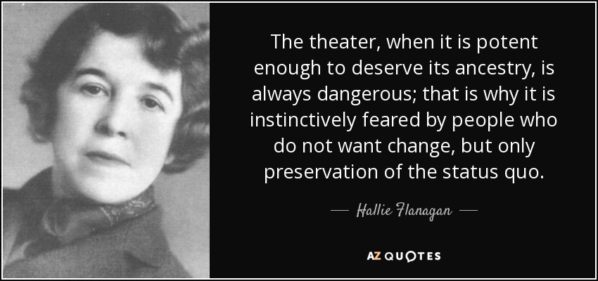 The theater, when it is potent enough to deserve its ancestry, is always dangerous; that is why it is instinctively feared by people who do not want change, but only preservation of the status quo. - Hallie Flanagan