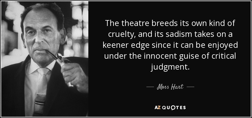 The theatre breeds its own kind of cruelty, and its sadism takes on a keener edge since it can be enjoyed under the innocent guise of critical judgment. - Moss Hart