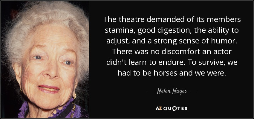 The theatre demanded of its members stamina, good digestion, the ability to adjust, and a strong sense of humor. There was no discomfort an actor didn't learn to endure. To survive, we had to be horses and we were. - Helen Hayes