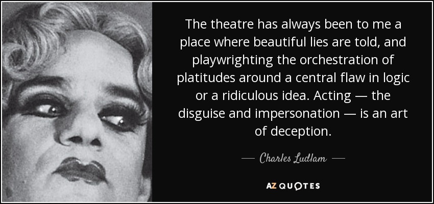 The theatre has always been to me a place where beautiful lies are told, and playwrighting the orchestration of platitudes around a central flaw in logic or a ridiculous idea. Acting — the disguise and impersonation — is an art of deception. - Charles Ludlam