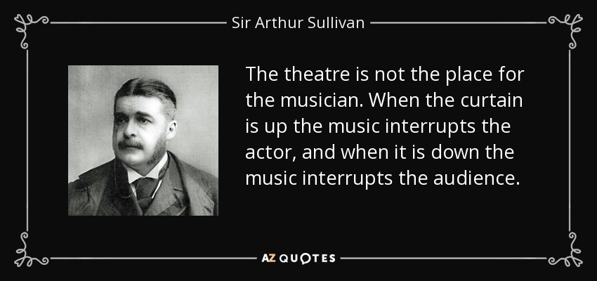 The theatre is not the place for the musician. When the curtain is up the music interrupts the actor, and when it is down the music interrupts the audience. - Sir Arthur Sullivan