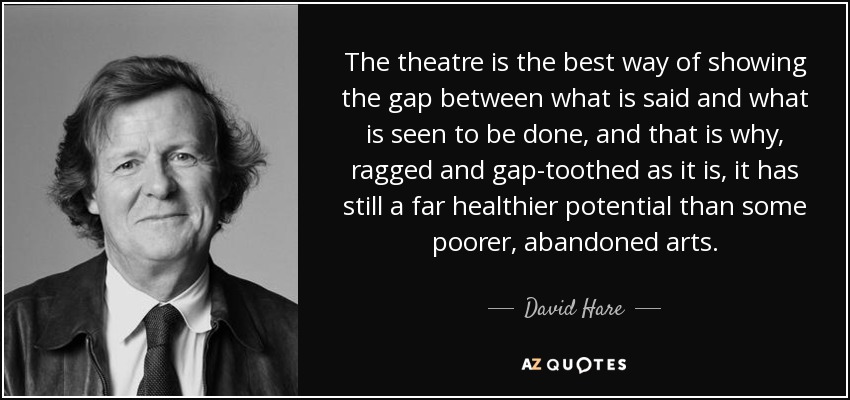 The theatre is the best way of showing the gap between what is said and what is seen to be done, and that is why, ragged and gap-toothed as it is, it has still a far healthier potential than some poorer, abandoned arts. - David Hare