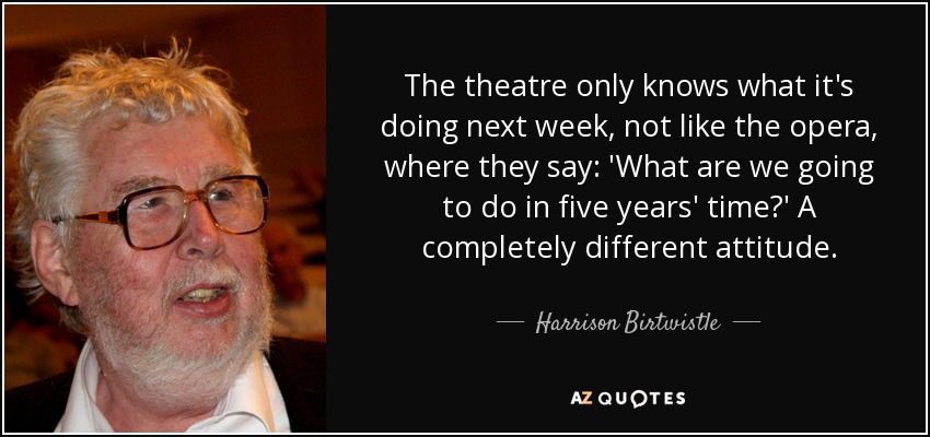 The theatre only knows what it's doing next week, not like the opera, where they say: 'What are we going to do in five years' time?' A completely different attitude. - Harrison Birtwistle