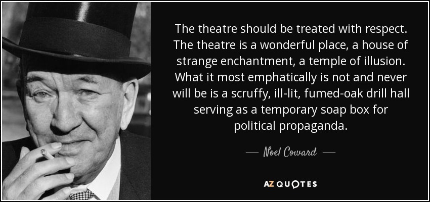 The theatre should be treated with respect. The theatre is a wonderful place, a house of strange enchantment, a temple of illusion. What it most emphatically is not and never will be is a scruffy, ill-lit, fumed-oak drill hall serving as a temporary soap box for political propaganda. - Noel Coward