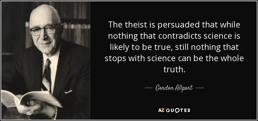 The theist is persuaded that while nothing that contradicts science is likely to be true, still nothing that stops with science can be the whole truth. - Gordon Allport