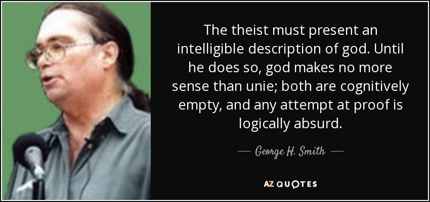 The theist must present an intelligible description of god. Until he does so, god makes no more sense than unie; both are cognitively empty, and any attempt at proof is logically absurd. - George H. Smith