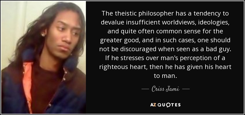 The theistic philosopher has a tendency to devalue insufficient worldviews, ideologies, and quite often common sense for the greater good, and in such cases, one should not be discouraged when seen as a bad guy. If he stresses over man's perception of a righteous heart, then he has given his heart to man. - Criss Jami