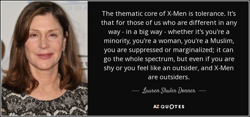 The thematic core of X-Men is tolerance. It's that for those of us who are different in any way - in a big way - whether it's you're a minority, you're a woman, you're a Muslim, you are suppressed or marginalized; it can go the whole spectrum, but even if you are shy or you feel like an outsider, and X-Men are outsiders. - Lauren Shuler Donner