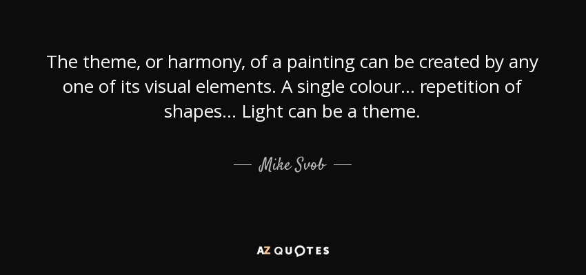 The theme, or harmony, of a painting can be created by any one of its visual elements. A single colour... repetition of shapes... Light can be a theme. - Mike Svob