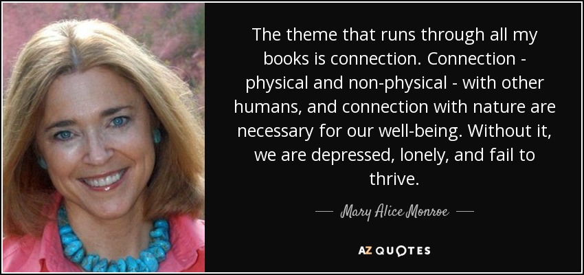The theme that runs through all my books is connection. Connection - physical and non-physical - with other humans, and connection with nature are necessary for our well-being. Without it, we are depressed, lonely, and fail to thrive. - Mary Alice Monroe