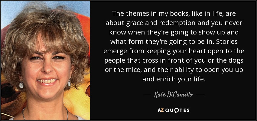 The themes in my books, like in life, are about grace and redemption and you never know when they're going to show up and what form they're going to be in. Stories emerge from keeping your heart open to the people that cross in front of you or the dogs or the mice, and their ability to open you up and enrich your life. - Kate DiCamillo