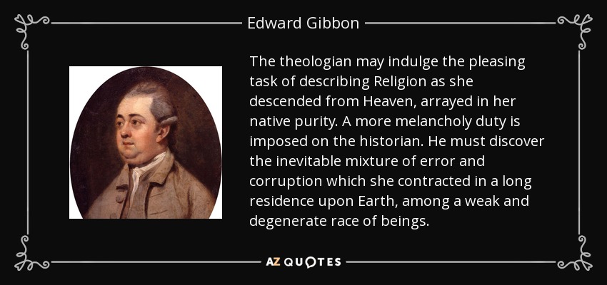 The theologian may indulge the pleasing task of describing Religion as she descended from Heaven, arrayed in her native purity. A more melancholy duty is imposed on the historian. He must discover the inevitable mixture of error and corruption which she contracted in a long residence upon Earth, among a weak and degenerate race of beings. - Edward Gibbon
